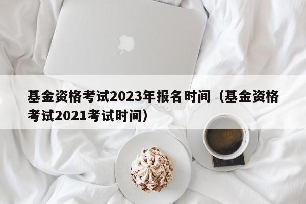 基金资格考试2023年报名时间（基金资格考试2021考试时间）