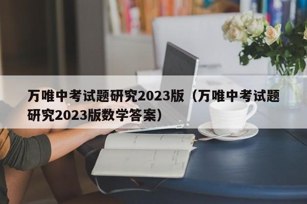 万唯中考试题研究2023版（万唯中考试题研究2023版数学答案）