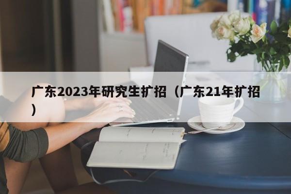 广东2023年研究生扩招（广东21年扩招）