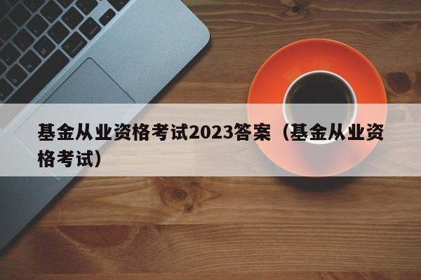 基金从业资格考试2023答案（基金从业资格考试）