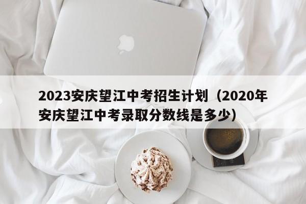 2023安庆望江中考招生计划（2020年安庆望江中考录取分数线是多少）