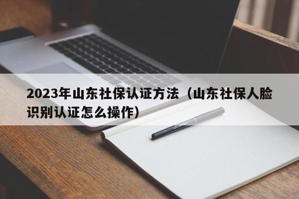 2023年山东社保认证方法（山东社保人脸识别认证怎么操作）