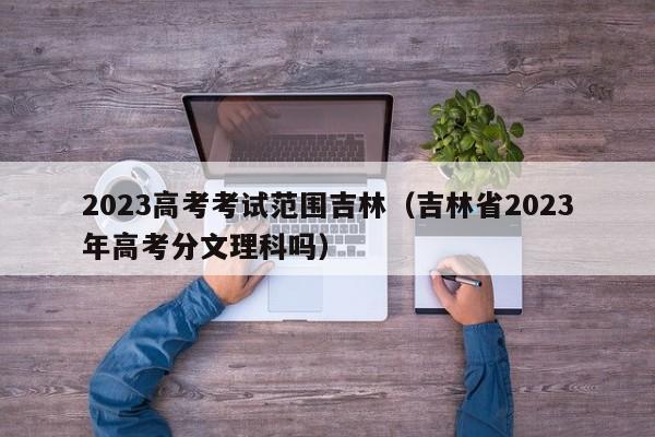 2023高考考试范围吉林（吉林省2023年高考分文理科吗）