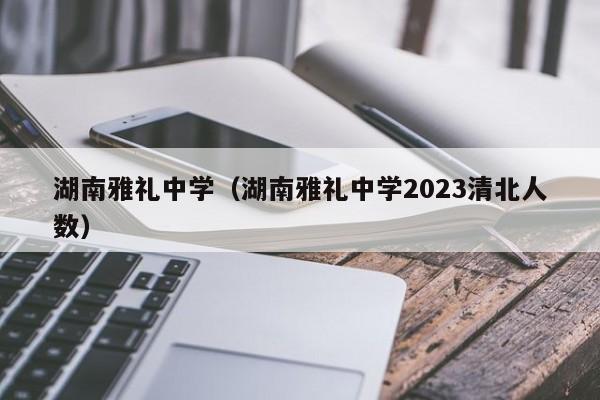 湖南雅礼中学（湖南雅礼中学2023清北人数）