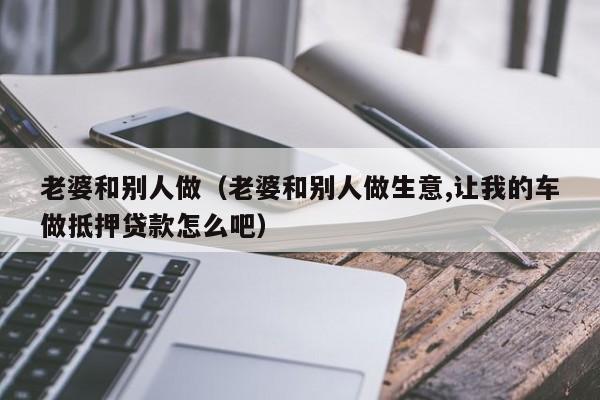 老婆和别人做（老婆和别人做生意,让我的车做抵押贷款怎么吧）