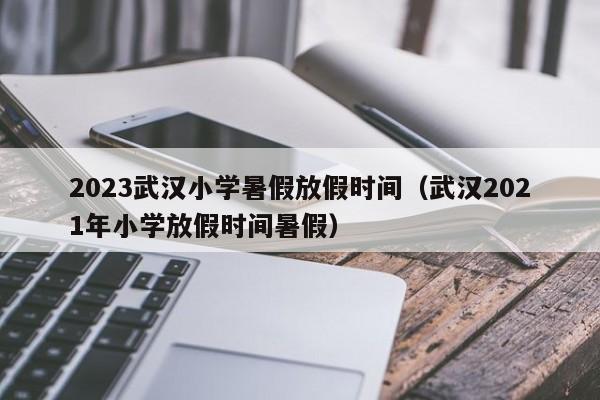 2023武汉小学暑假放假时间（武汉2021年小学放假时间暑假）