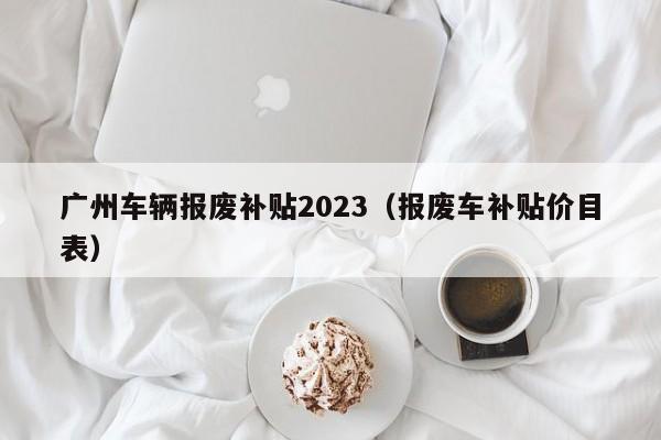 广州车辆报废补贴2023（报废车补贴价目表）