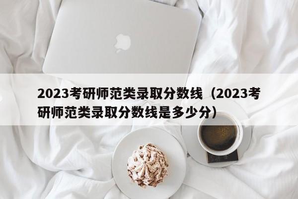 2023考研师范类录取分数线（2023考研师范类录取分数线是多少分）