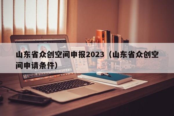 山东省众创空间申报2023（山东省众创空间申请条件）