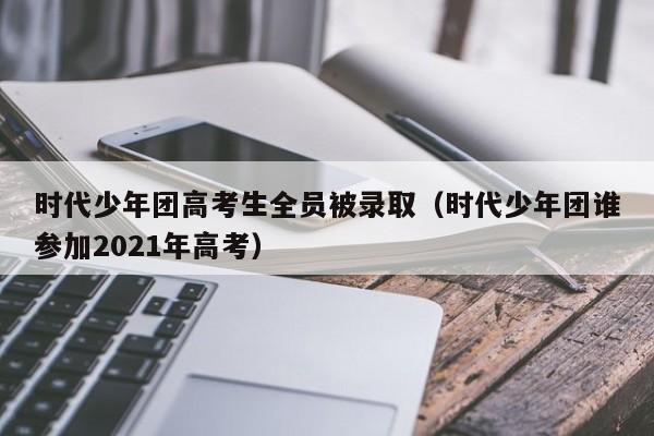 时代少年团高考生全员被录取（时代少年团谁参加2021年高考）