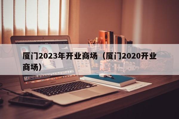 厦门2023年开业商场（厦门2020开业商场）