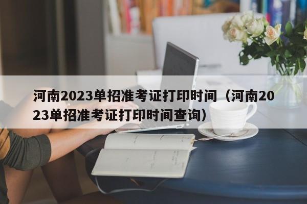 河南2023单招准考证打印时间（河南2023单招准考证打印时间查询）