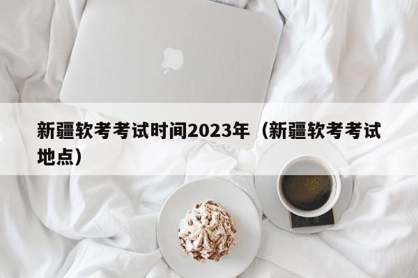 新疆软考考试时间2023年（新疆软考考试地点）