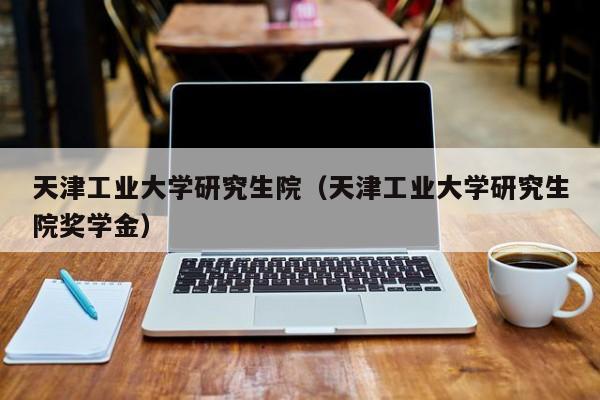 天津工业大学研究生院（天津工业大学研究生院奖学金）