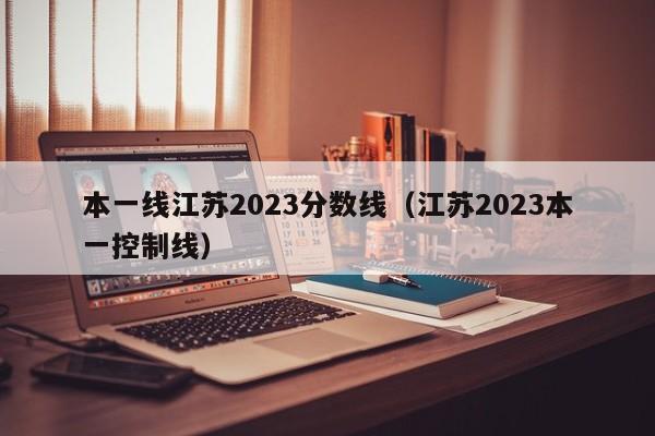 本一线江苏2023分数线（江苏2023本一控制线）