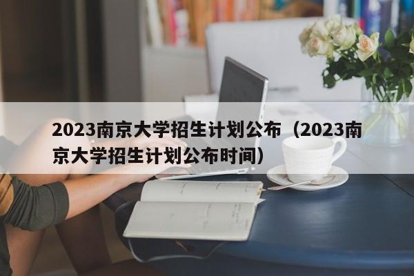 2023南京大学招生计划公布（2023南京大学招生计划公布时间）