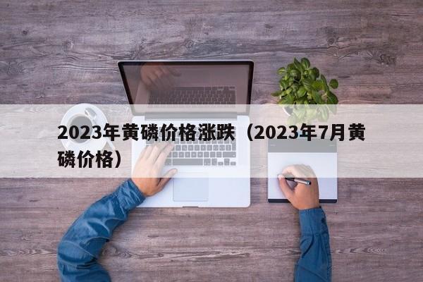 2023年黄磷价格涨跌（2023年7月黄磷价格）