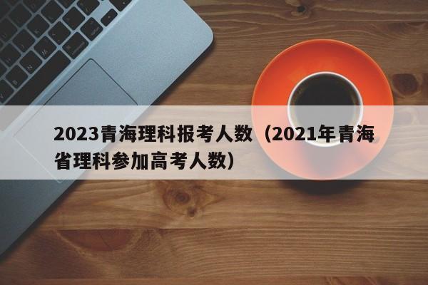 2023青海理科报考人数（2021年青海省理科参加高考人数）