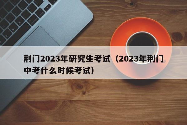 荆门2023年研究生考试（2023年荆门中考什么时候考试）