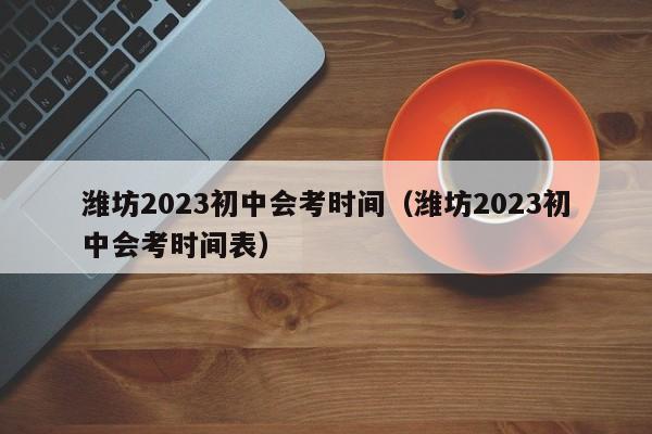 潍坊2023初中会考时间（潍坊2023初中会考时间表）