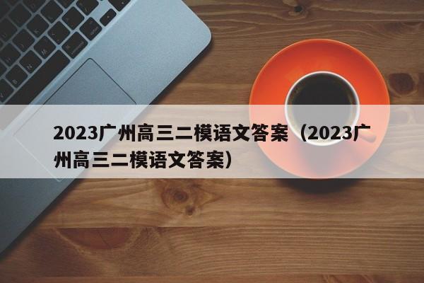 2023广州高三二模语文答案（2023广州高三二模语文答案）