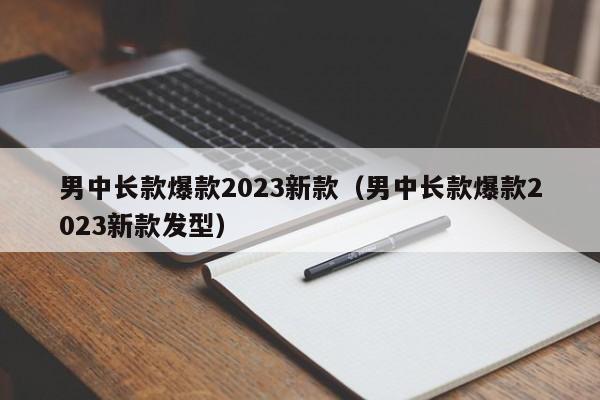 男中长款爆款2023新款（男中长款爆款2023新款发型）