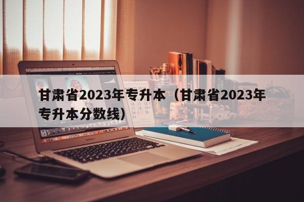 甘肃省2023年专升本（甘肃省2023年专升本分数线）