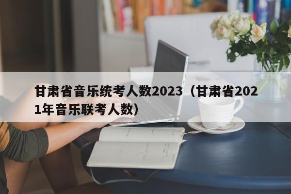 甘肃省音乐统考人数2023（甘肃省2021年音乐联考人数）