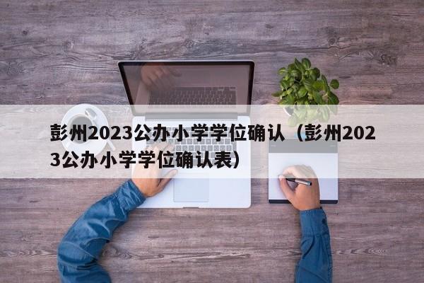 彭州2023公办小学学位确认（彭州2023公办小学学位确认表）