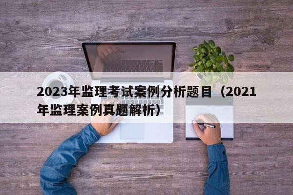 2023年监理考试案例分析题目（2021年监理案例真题解析）