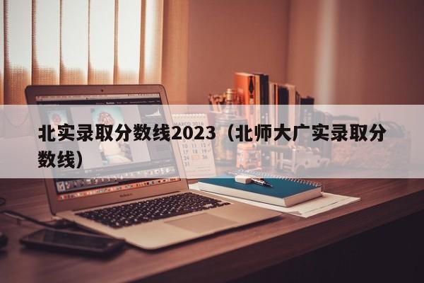 北实录取分数线2023（北师大广实录取分数线）