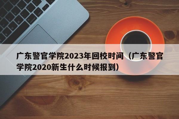广东警官学院2023年回校时间（广东警官学院2020新生什么时候报到）
