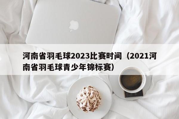 河南省羽毛球2023比赛时间（2021河南省羽毛球青少年锦标赛）