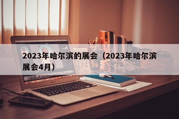 2023年哈尔滨的展会（2023年哈尔滨展会4月）