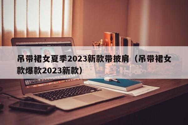 吊带裙女夏季2023新款带披肩（吊带裙女款爆款2023新款）