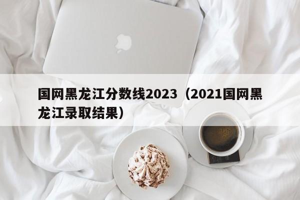 国网黑龙江分数线2023（2021国网黑龙江录取结果）