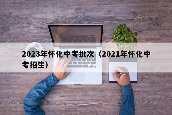 2023年怀化中考批次（2021年怀化中考招生）