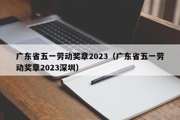 广东省五一劳动奖章2023（广东省五一劳动奖章2023深圳）