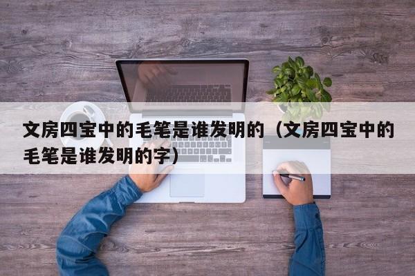 文房四宝中的毛笔是谁发明的（文房四宝中的毛笔是谁发明的字）