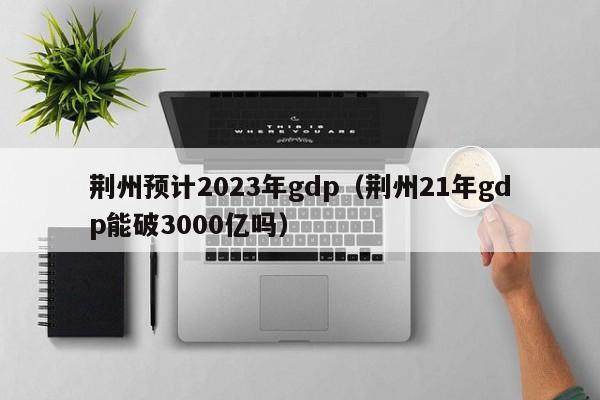 荆州预计2023年gdp（荆州21年gdp能破3000亿吗）