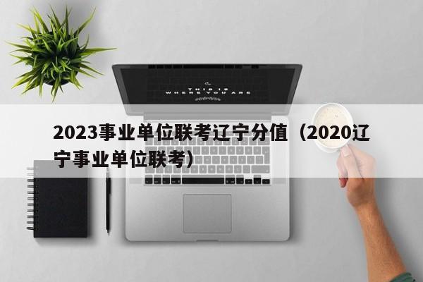 2023事业单位联考辽宁分值（2020辽宁事业单位联考）