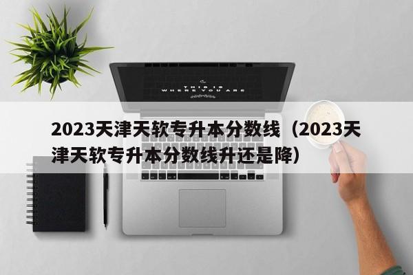 2023天津天软专升本分数线（2023天津天软专升本分数线升还是降）