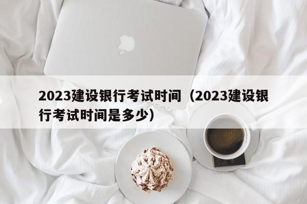 2023建设银行考试时间（2023建设银行考试时间是多少）