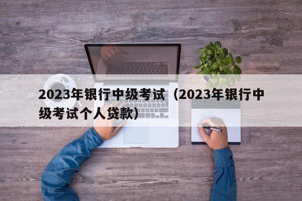 2023年银行中级考试（2023年银行中级考试个人贷款）