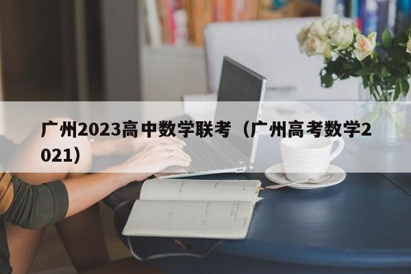 广州2023高中数学联考（广州高考数学2021）