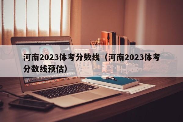 河南2023体考分数线（河南2023体考分数线预估）