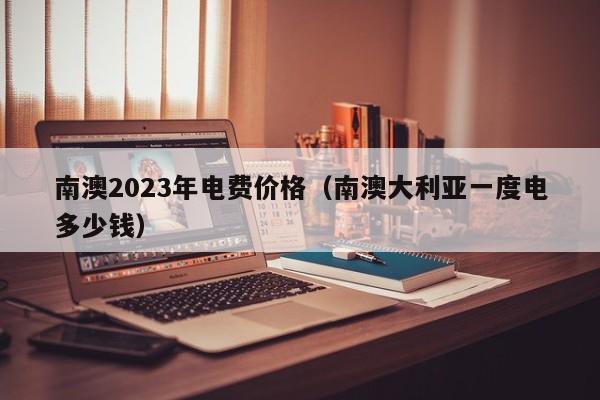 南澳2023年电费价格（南澳大利亚一度电多少钱）