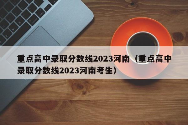 重点高中录取分数线2023河南（重点高中录取分数线2023河南考生）