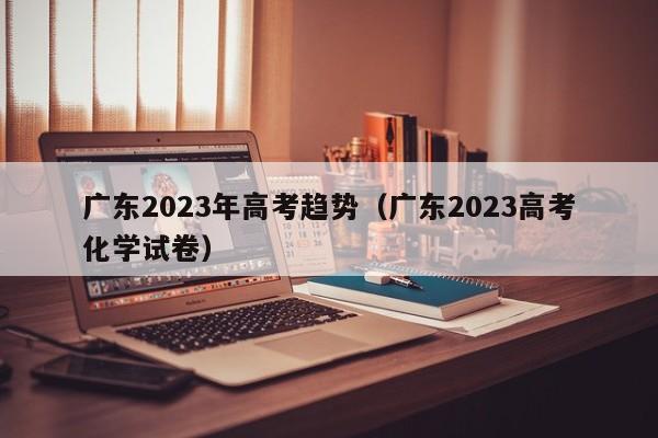 广东2023年高考趋势（广东2023高考化学试卷）