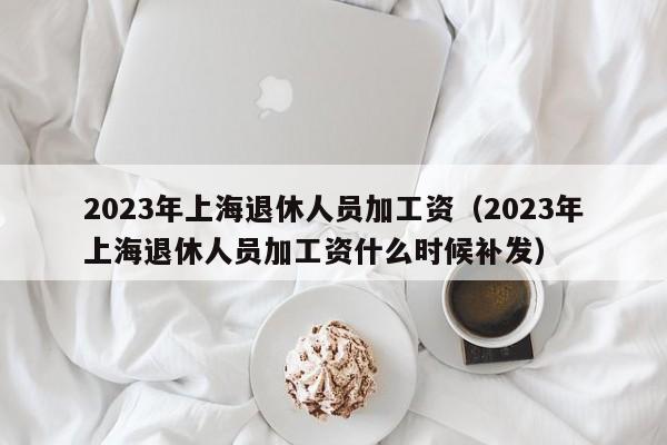 2023年上海退休人员加工资（2023年上海退休人员加工资什么时候补发）